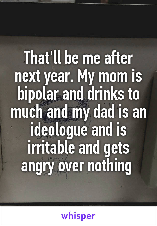 That'll be me after next year. My mom is bipolar and drinks to much and my dad is an ideologue and is irritable and gets angry over nothing 
