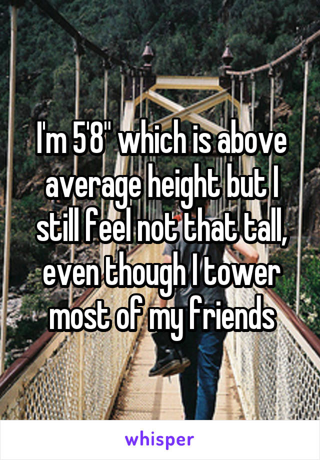 I'm 5'8" which is above average height but I still feel not that tall, even though I tower most of my friends