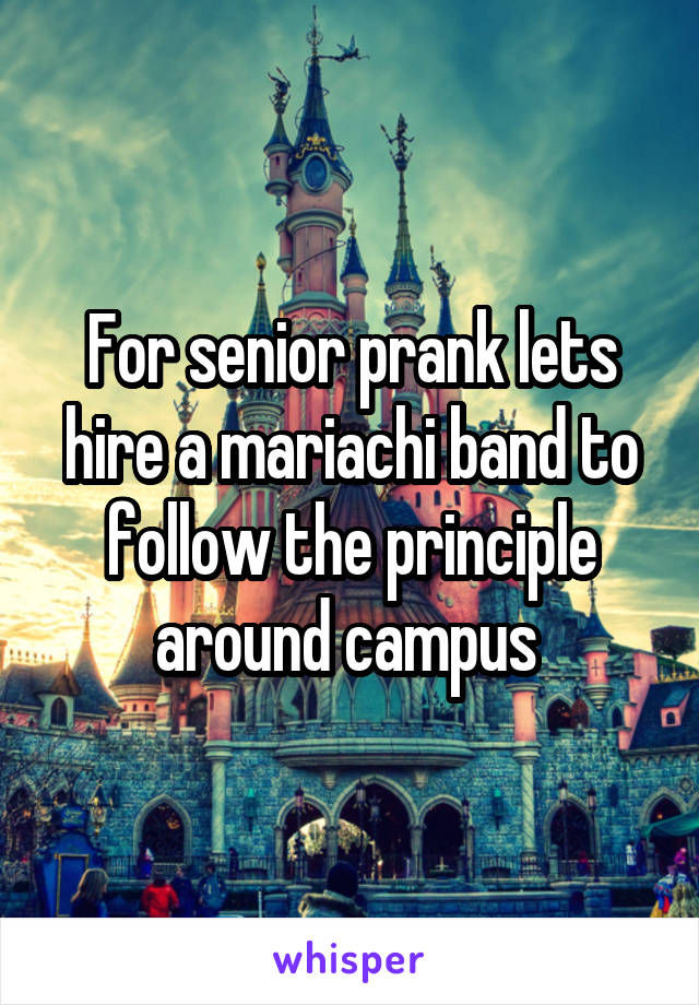 For senior prank lets hire a mariachi band to follow the principle around campus 