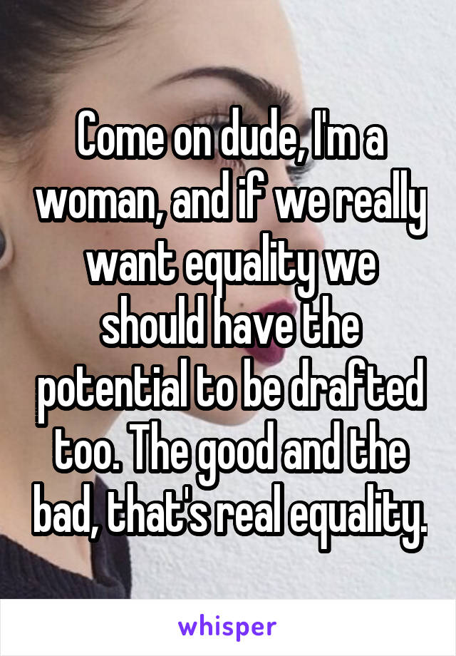 Come on dude, I'm a woman, and if we really want equality we should have the potential to be drafted too. The good and the bad, that's real equality.