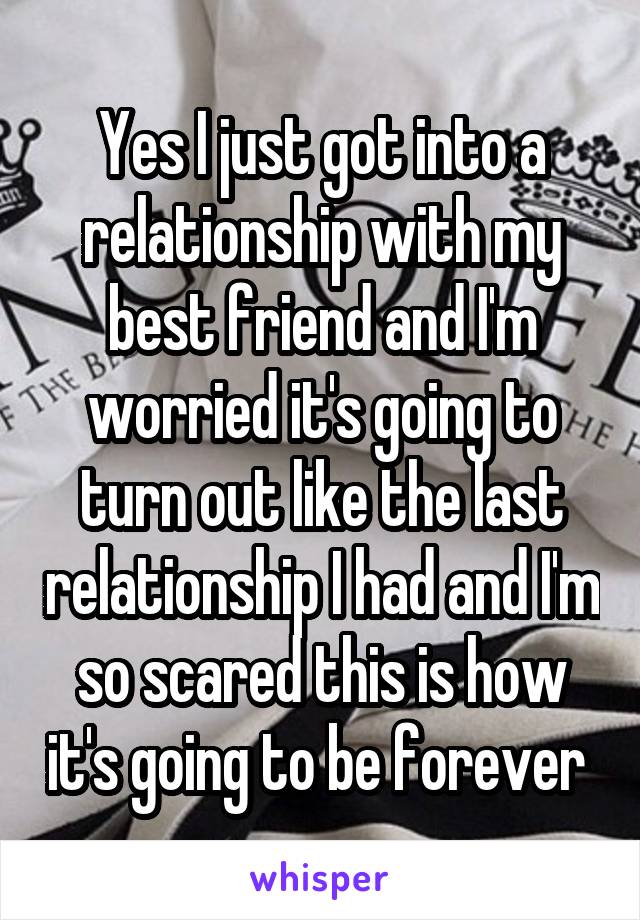 Yes I just got into a relationship with my best friend and I'm worried it's going to turn out like the last relationship I had and I'm so scared this is how it's going to be forever 