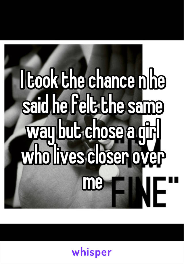 I took the chance n he said he felt the same way but chose a girl who lives closer over me