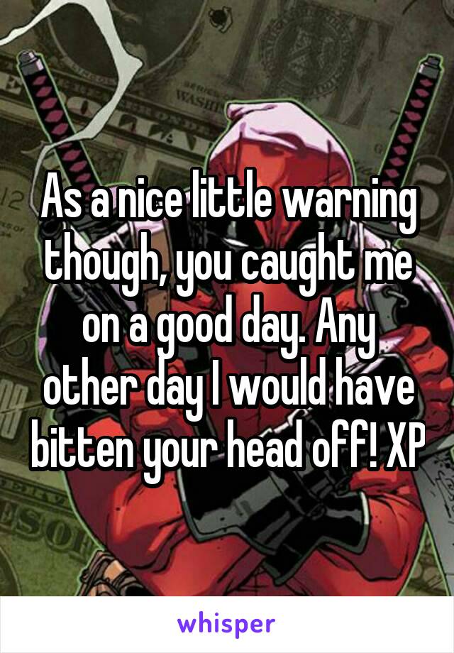 As a nice little warning though, you caught me on a good day. Any other day I would have bitten your head off! XP