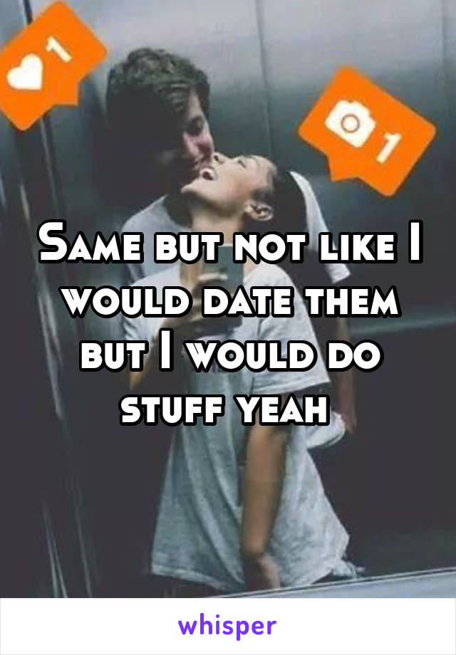 Same but not like I would date them but I would do stuff yeah 