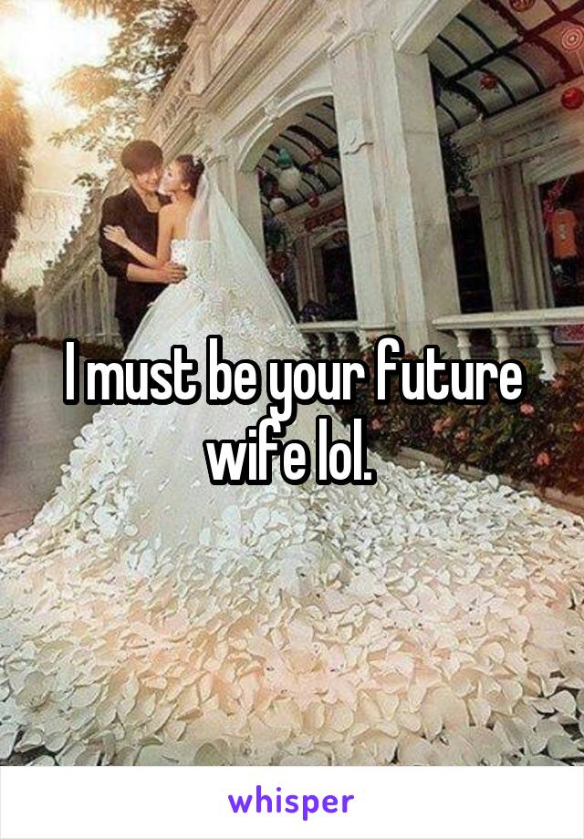 I must be your future wife lol. 