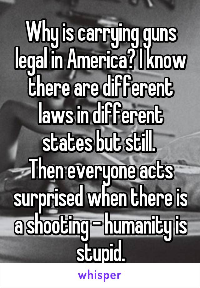 Why is carrying guns legal in America? I know there are different laws in different states but still. 
Then everyone acts surprised when there is a shooting - humanity is stupid.