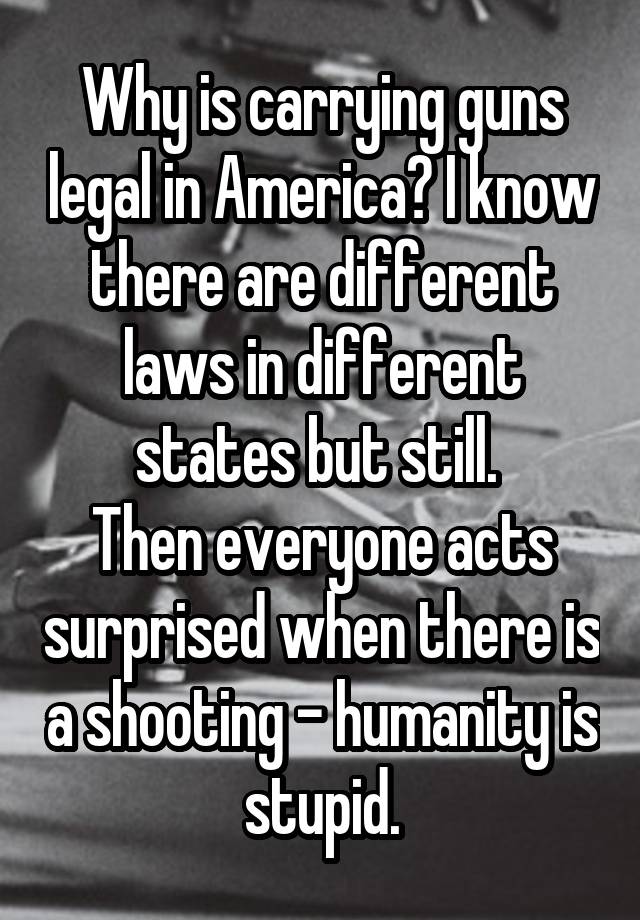 Why is carrying guns legal in America? I know there are different laws in different states but still. 
Then everyone acts surprised when there is a shooting - humanity is stupid.