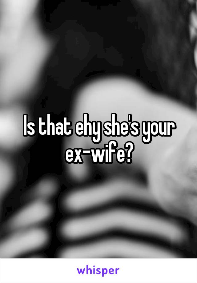 Is that ehy she's your ex-wife?