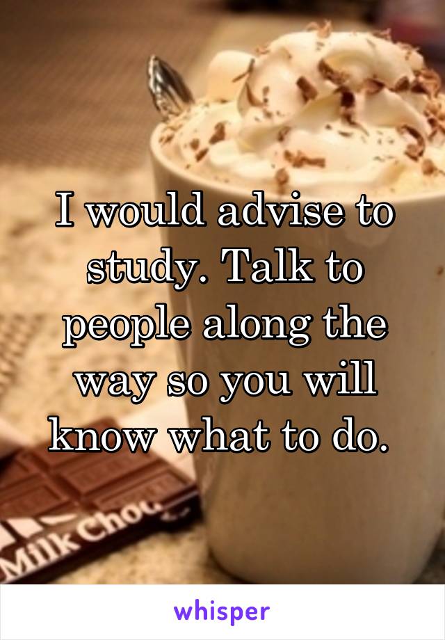 I would advise to study. Talk to people along the way so you will know what to do. 