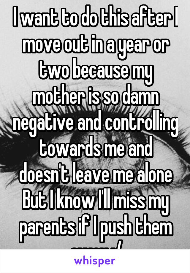 I want to do this after I move out in a year or two because my mother is so damn negative and controlling towards me and doesn't leave me alone
But I know I'll miss my parents if I push them away :/