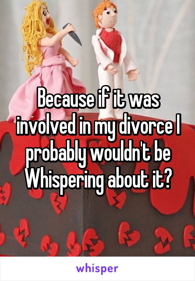 Because if it was involved in my divorce I probably wouldn't be Whispering about it?