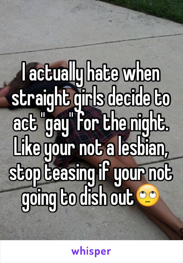 I actually hate when straight girls decide to act "gay" for the night. Like your not a lesbian, stop teasing if your not going to dish out🙄