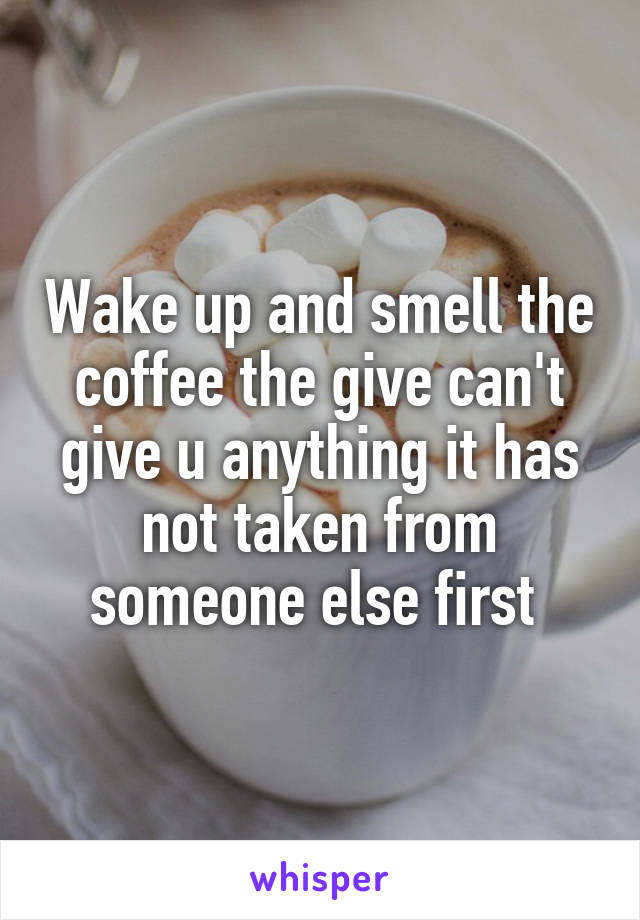 Wake up and smell the coffee the give can't give u anything it has not taken from someone else first 