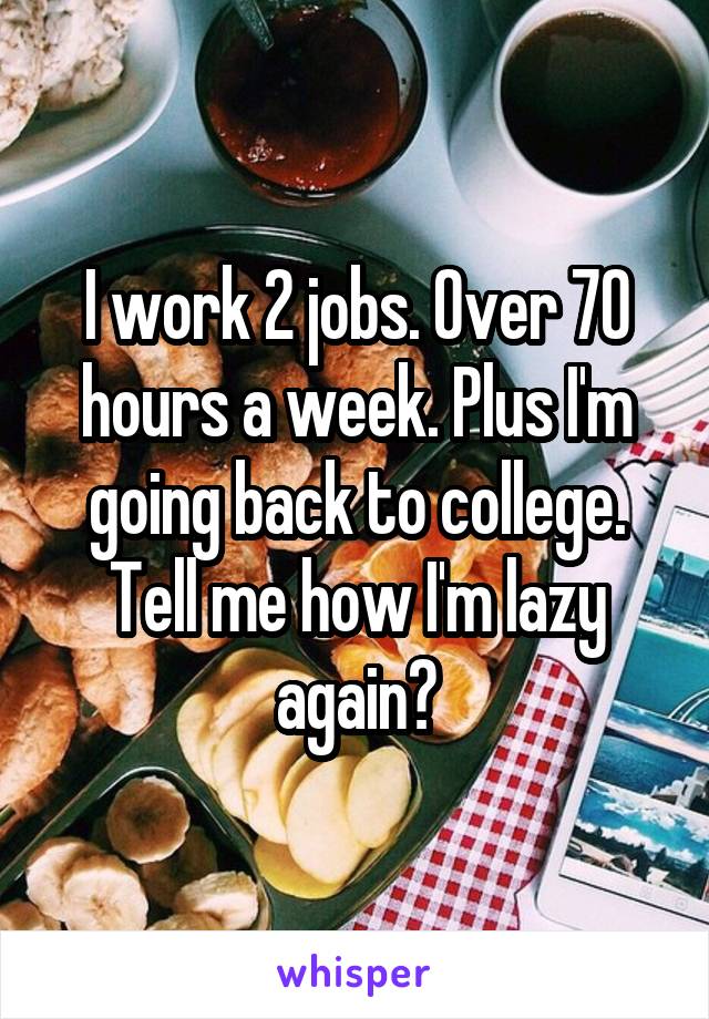 I work 2 jobs. Over 70 hours a week. Plus I'm going back to college. Tell me how I'm lazy again?