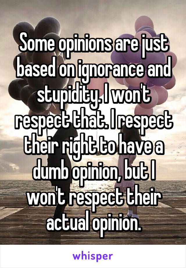 Some opinions are just based on ignorance and stupidity. I won't respect that. I respect their right to have a dumb opinion, but I won't respect their actual opinion.