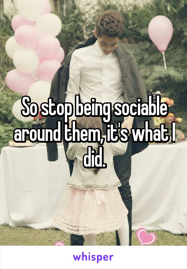 So stop being sociable around them, it's what I did.