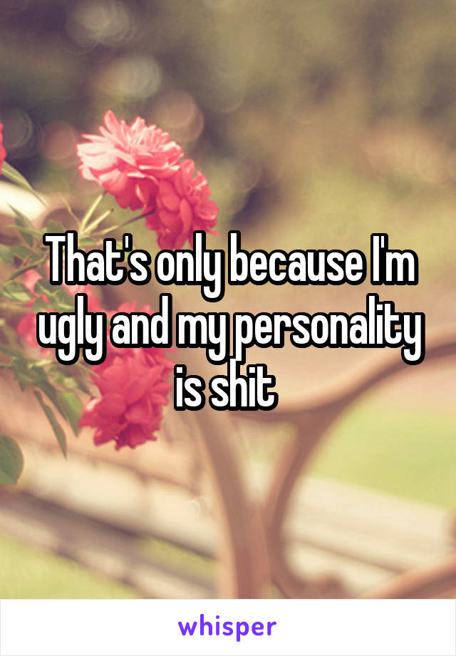 That's only because I'm ugly and my personality is shit 