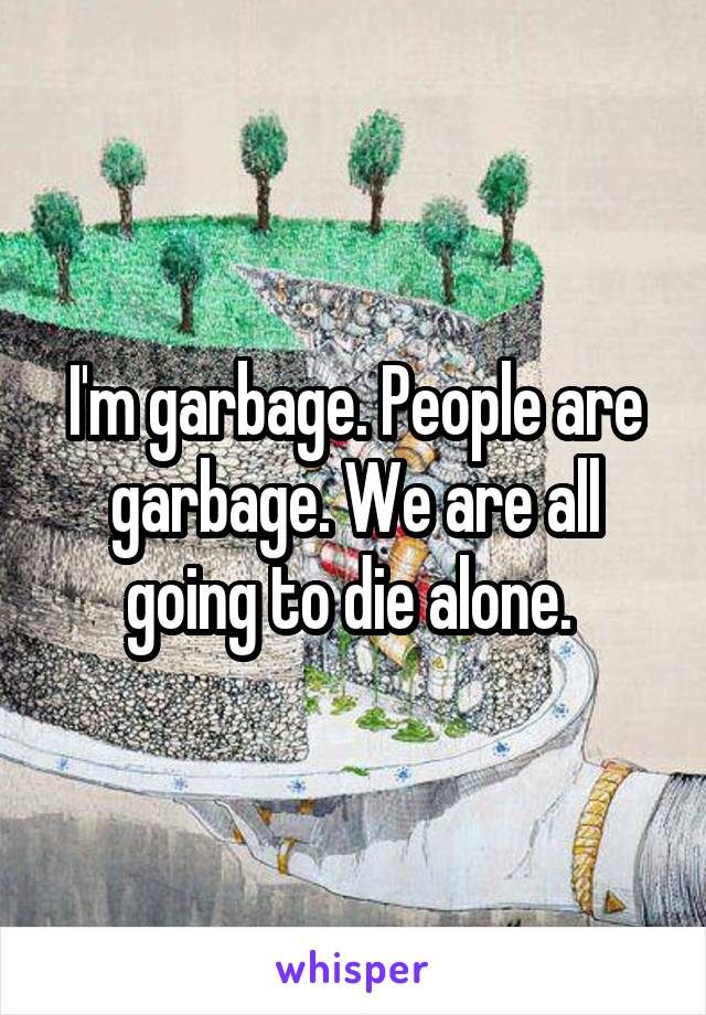 I'm garbage. People are garbage. We are all going to die alone. 