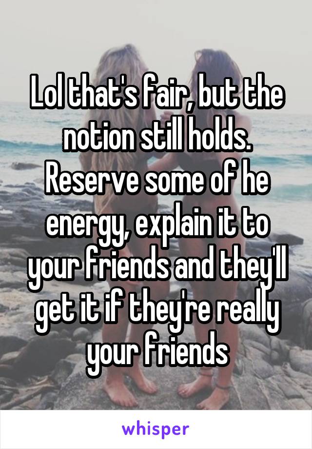 Lol that's fair, but the notion still holds. Reserve some of he energy, explain it to your friends and they'll get it if they're really your friends