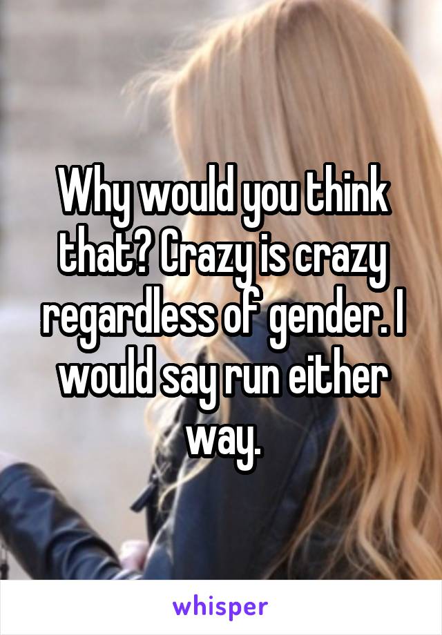 Why would you think that? Crazy is crazy regardless of gender. I would say run either way.