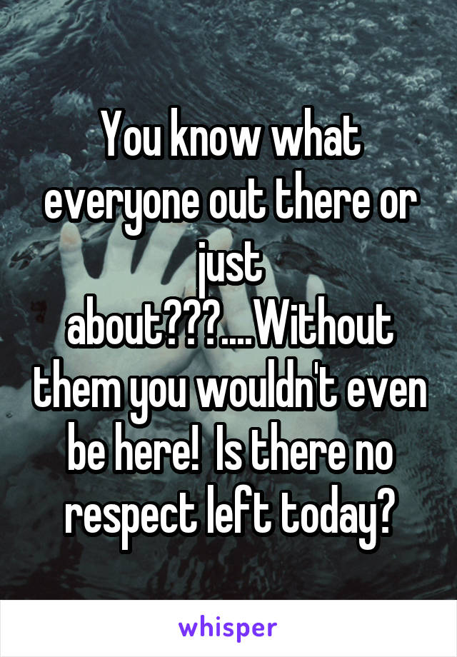 You know what everyone out there or just about???....Without them you wouldn't even be here!  Is there no respect left today?