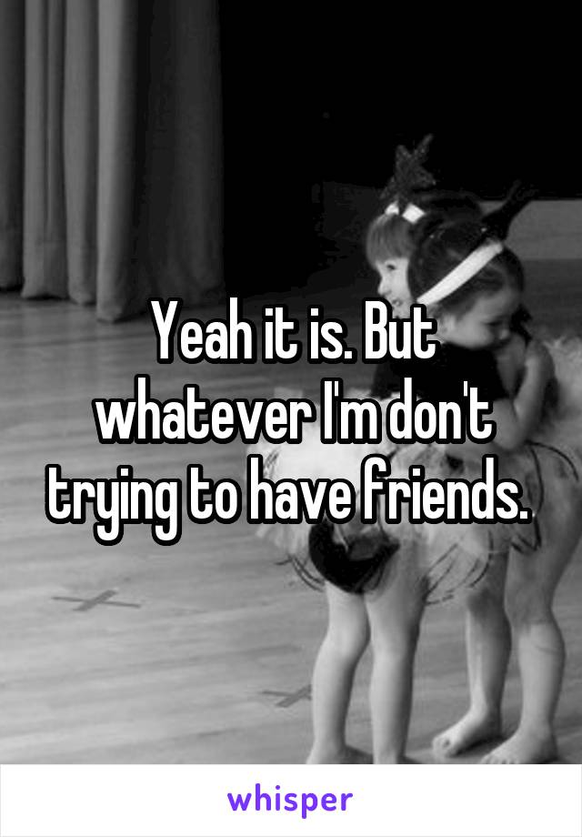 Yeah it is. But whatever I'm don't trying to have friends. 