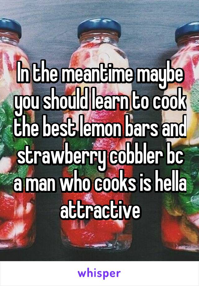 In the meantime maybe you should learn to cook the best lemon bars and strawberry cobbler bc a man who cooks is hella attractive