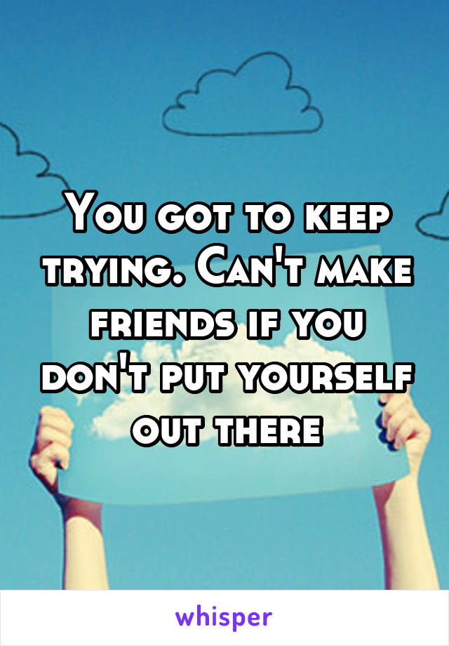 You got to keep trying. Can't make friends if you don't put yourself out there