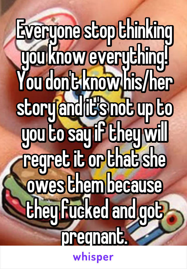 Everyone stop thinking you know everything! You don't know his/her story and it's not up to you to say if they will regret it or that she owes them because they fucked and got pregnant.