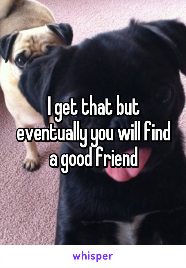 I get that but eventually you will find a good friend