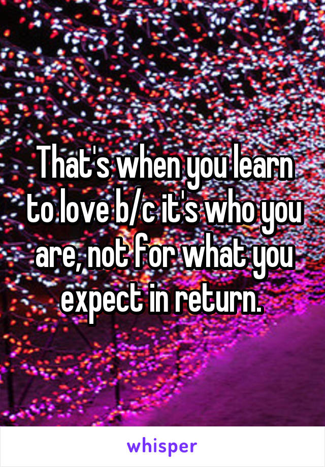 That's when you learn to love b/c it's who you are, not for what you expect in return. 