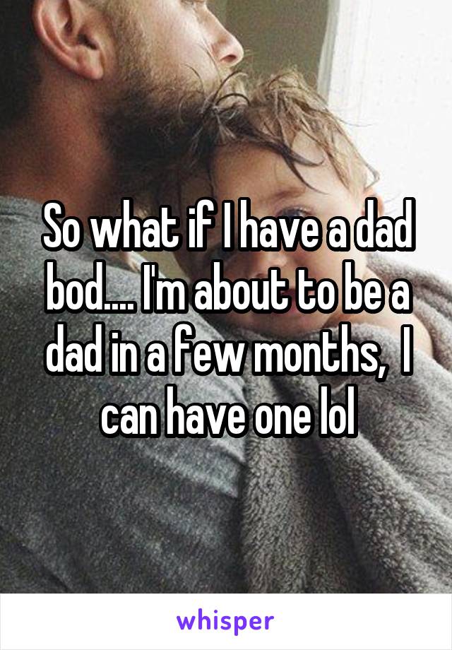 So what if I have a dad bod.... I'm about to be a dad in a few months,  I can have one lol