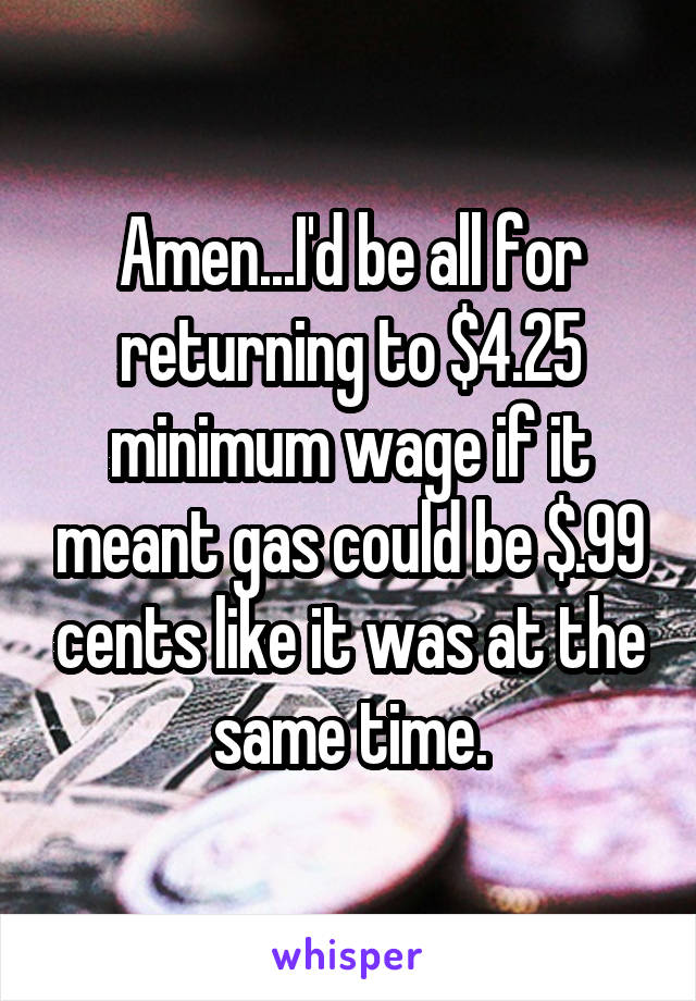 Amen...I'd be all for returning to $4.25 minimum wage if it meant gas could be $.99 cents like it was at the same time.