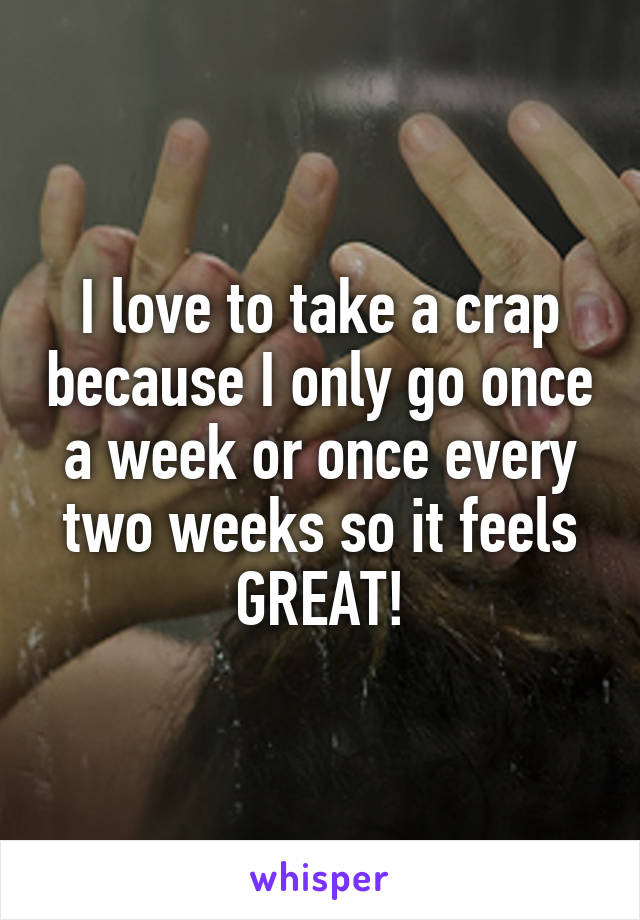 I love to take a crap because I only go once a week or once every two weeks so it feels GREAT!