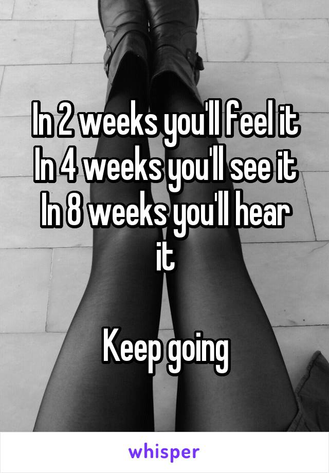 In 2 weeks you'll feel it
In 4 weeks you'll see it
In 8 weeks you'll hear it

Keep going