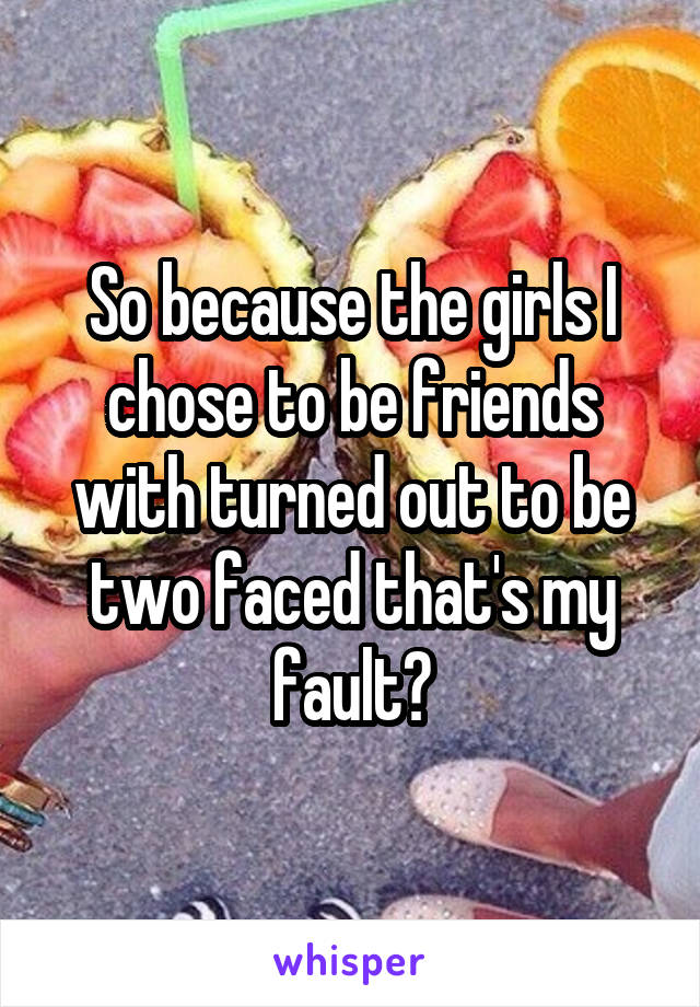 So because the girls I chose to be friends with turned out to be two faced that's my fault?