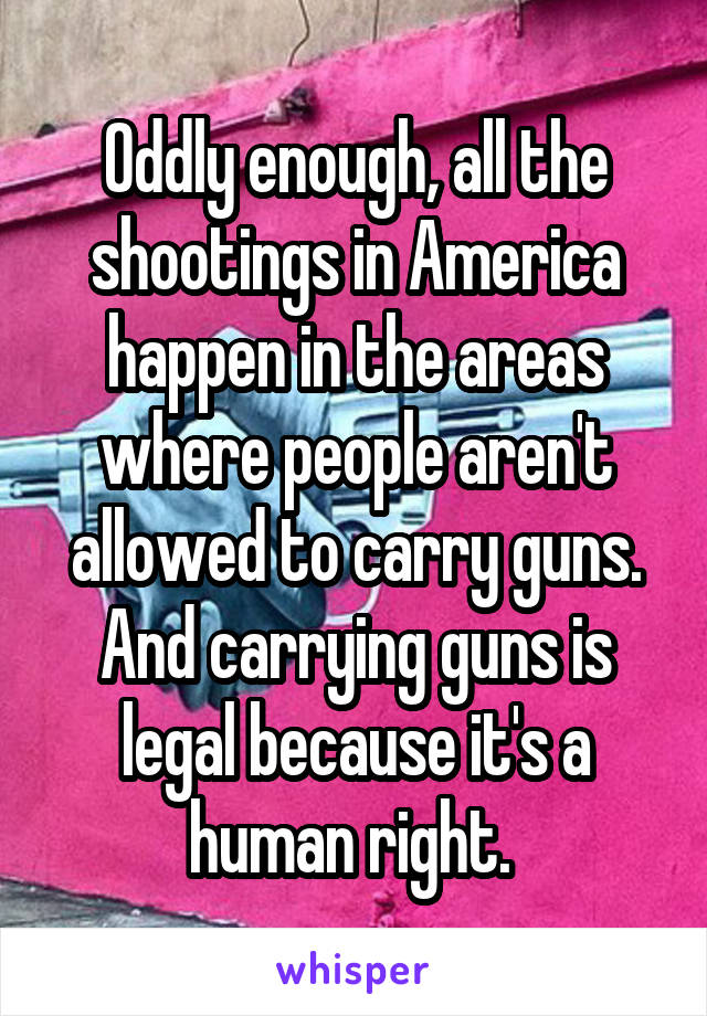 Oddly enough, all the shootings in America happen in the areas where people aren't allowed to carry guns. And carrying guns is legal because it's a human right. 