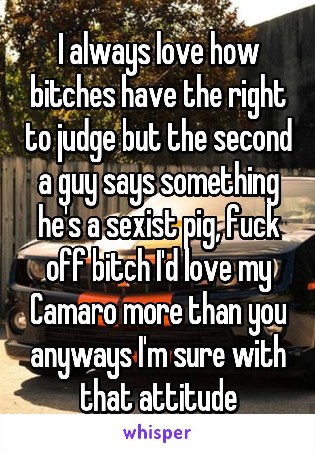 I always love how bitches have the right to judge but the second a guy says something he's a sexist pig, fuck off bitch I'd love my Camaro more than you anyways I'm sure with that attitude