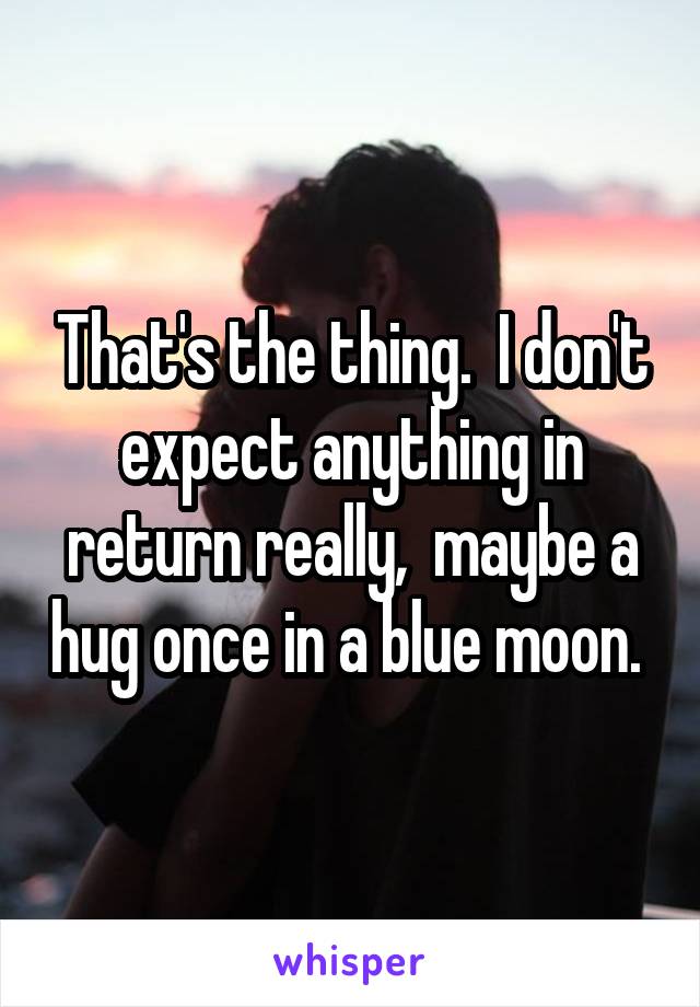 That's the thing.  I don't expect anything in return really,  maybe a hug once in a blue moon. 