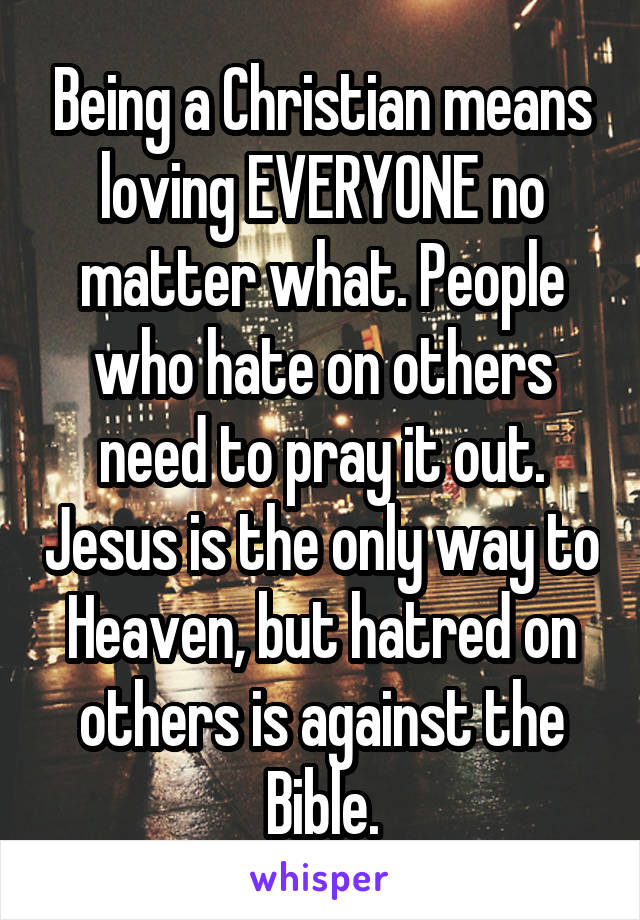 Being a Christian means loving EVERYONE no matter what. People who hate on others need to pray it out. Jesus is the only way to Heaven, but hatred on others is against the Bible.