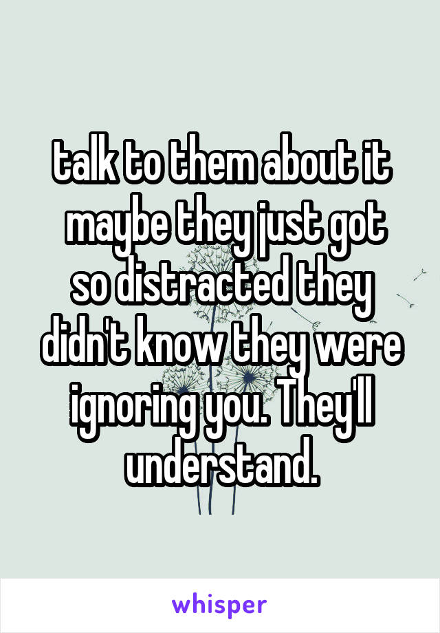 talk to them about it
 maybe they just got so distracted they didn't know they were ignoring you. They'll understand.