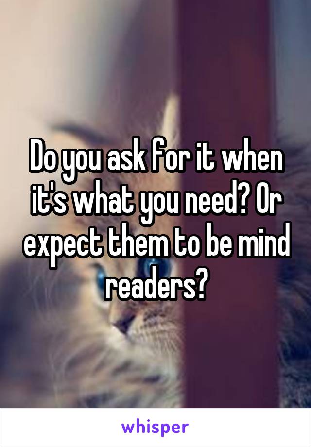 Do you ask for it when it's what you need? Or expect them to be mind readers?