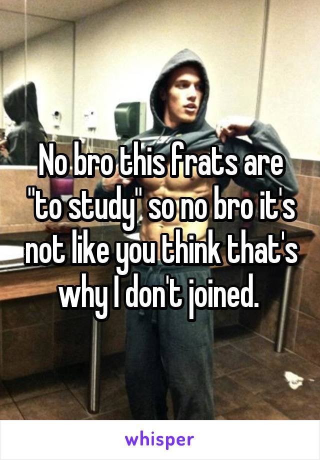 No bro this frats are "to study" so no bro it's not like you think that's why I don't joined. 