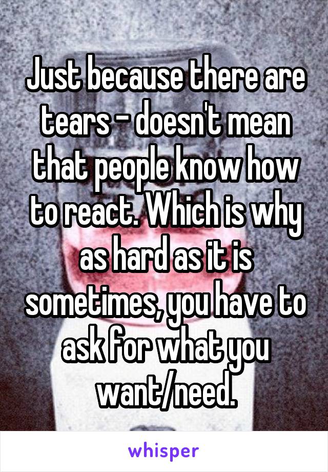 Just because there are tears – doesn't mean that people know how to react. Which is why as hard as it is sometimes, you have to ask for what you want/need.