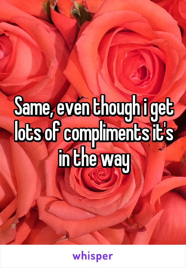 Same, even though i get lots of compliments it's in the way