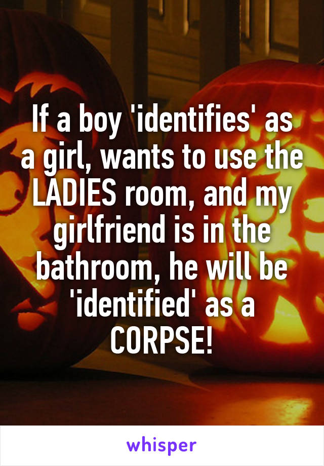 If a boy 'identifies' as a girl, wants to use the LADIES room, and my girlfriend is in the bathroom, he will be 'identified' as a CORPSE!