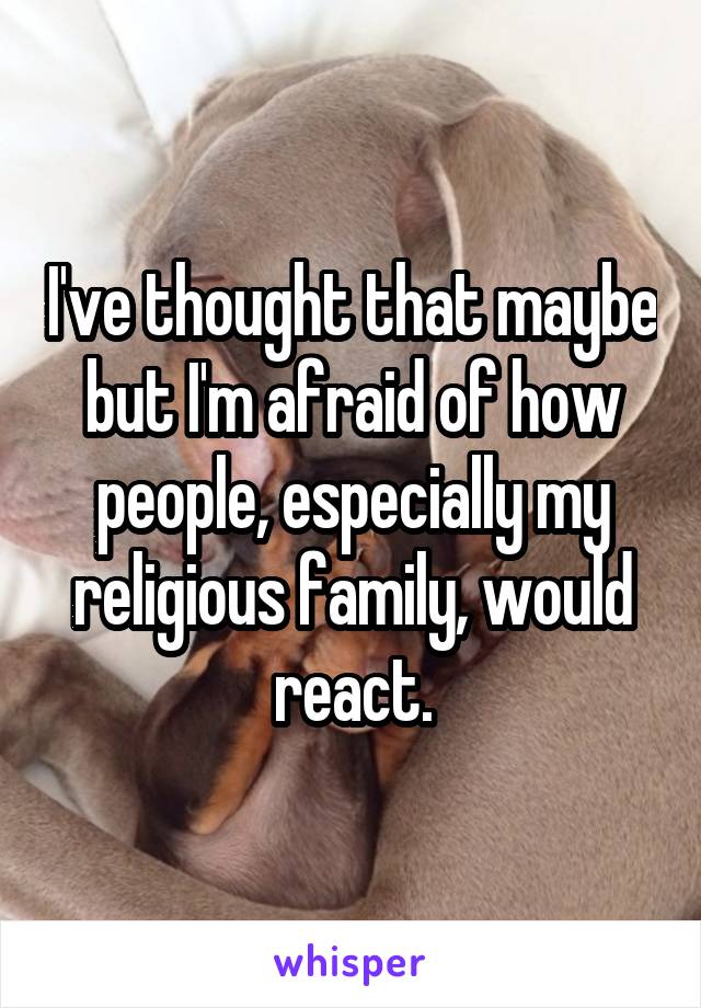 I've thought that maybe but I'm afraid of how people, especially my religious family, would react.