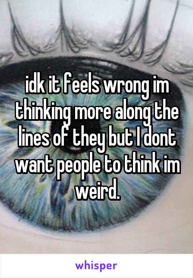 idk it feels wrong im thinking more along the lines of they but I dont want people to think im weird.