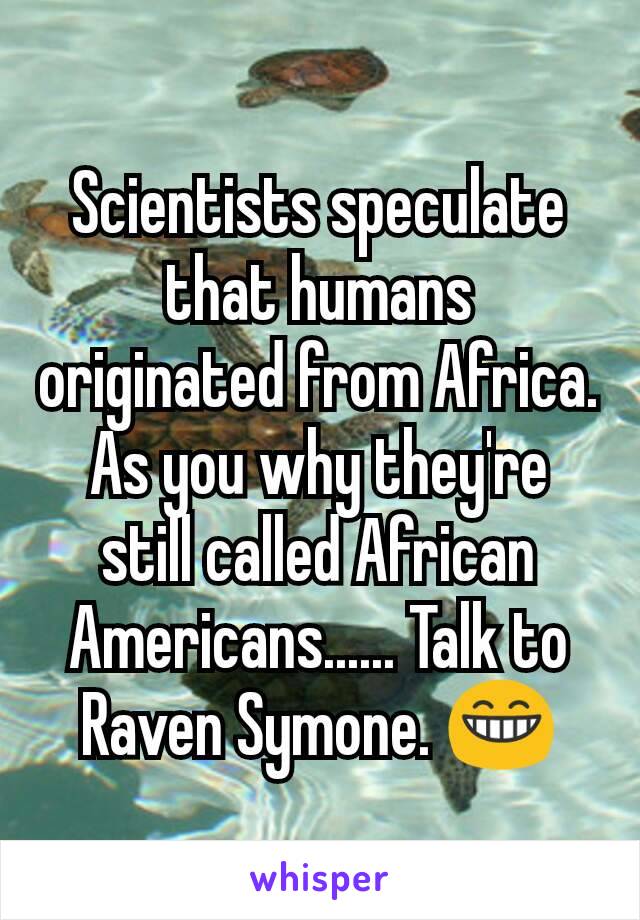 Scientists speculate that humans originated from Africa. As you why they're still called African Americans...... Talk to Raven Symone. 😁