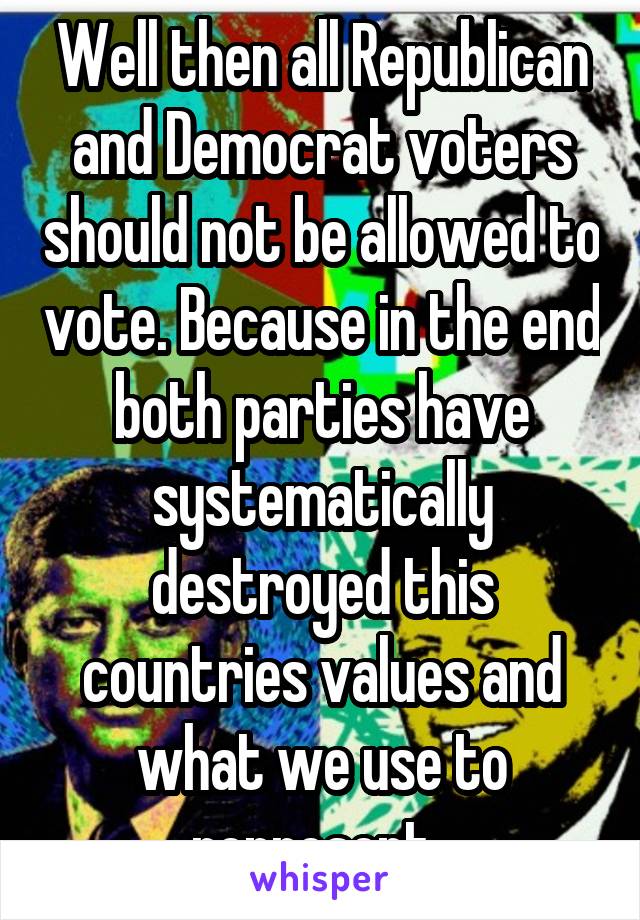 Well then all Republican and Democrat voters should not be allowed to vote. Because in the end both parties have systematically destroyed this countries values and what we use to represent. 
